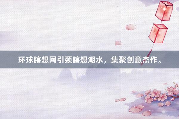 环球瞎想网引颈瞎想潮水，集聚创意杰作。