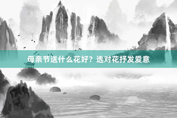 母亲节送什么花好？选对花抒发爱意
