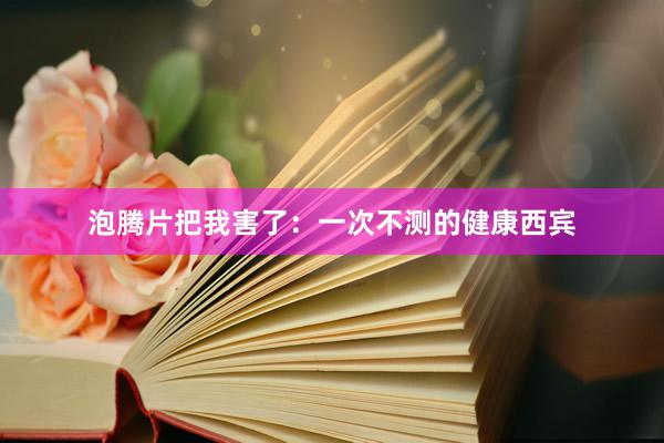 泡腾片把我害了:一次不测的健康西宾