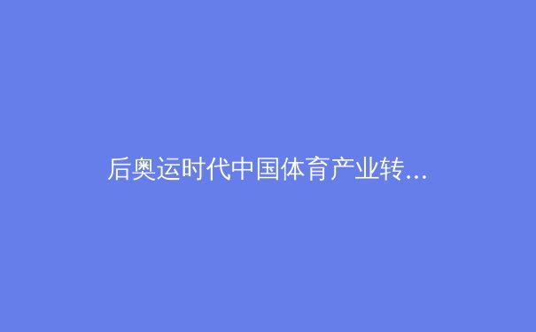 后奥运时代中国体育产业转型：从金牌战略到全民健康的系统化变革 - 4