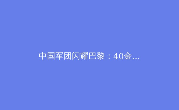 中国军团闪耀巴黎：40金背后的辉煌与隐忧