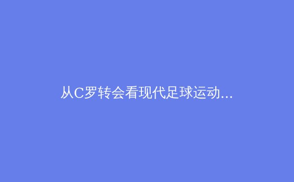 从C罗转会看现代足球运动员的职业规划与品牌价值重塑 - 3