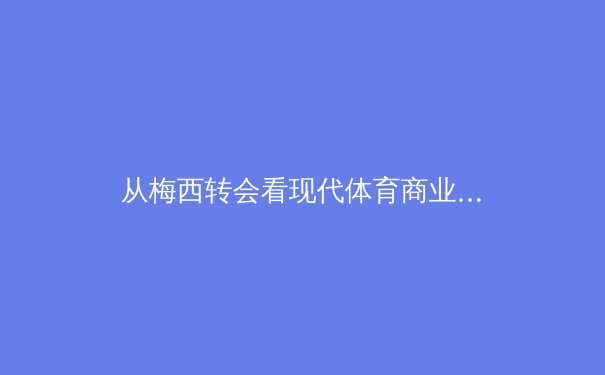 从梅西转会看现代体育商业的深层逻辑：一场超越绿茵场的资本博弈 - 4